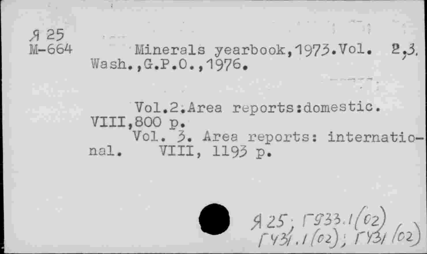 ﻿X 25
M-664 Minerals yearbook,'\973*Vol. 2.3,
Wash.,G.P.O.,1976.
Vol.2.Area reports:domestic. VIII,800 p.
Vol. 3. Area reports: international. VIII, 1193 p.
»25-. rm .1 r 7b! . / (O2J ‘